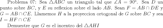 TEX:  Problema 07: Sea $\triangle ABC$ un triangulo tal que $\measuredangle A=90$. Sea $D$ un punto sobre $BC$, y $E$ su reflexion sobre el lado $AB$. Sean $F=AB\cap DE$ y $G=AB\cap CE$. Llamemos $H$ a la proyeccion ortogonal de $G$ sobre $BC$ y sea $I=HF\cap CE$<br /><br />Demuestre que $G$ es el incentro del $\triangle AHI$