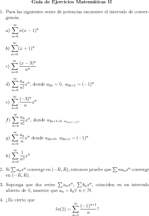 TEX: <br />\begin{center}<br />\textbf{Gua de Ejercicios Matemticas II}<br />\end{center}<br />\begin{enumerate}<br />\item Para las siguientes series de potencias encuentre el intervalo de convergencia.<br />\item[]$a)$ $\displaystyle\sum_{n=0}^{\infty}n(x-1)^n$<br />\item[]$b)$ $\displaystyle\sum_{n=0}^{\infty}(x+1)^n$<br />\item[]$c)$ $\displaystyle\sum_{n=0}^{\infty}\frac{(x-3)^n}{n^n}$<br />\item[]$d)$ $\displaystyle\sum_{n=0}^{\infty}\frac{a_n}{n!}x^n$, donde $a_{2n}=0, \ a_{2n+1}=(-1)^n$<br />\item[]$e)$ $\displaystyle\sum_{n=0}^{\infty}\frac{(-3)^n}{n}x^n$<br />\item[]$f)$ $\displaystyle\sum_{n=0}^{\infty}\frac{a_n}{n!}x^n$, donde $a_{2n+1=0,\ a_{2n=(-1)^n}}$<br />\item[]$g)$ $\displaystyle\sum_{n=0}^{\infty}\frac{a_n}{n}x^n$ donde $a_{2n=0}, \ a_{2n+1}=(-1)^n$<br />\item[]$h)$ $\displaystyle\sum_{n=0}^{\infty}\frac{1}{n^2}x^n$<br />\item Si $\sum a_nx^n$ converge en $(-R,R)$, entonces pruebe que $\sum na_nx^n$ converge en $(-R,R)$.<br />\item Suponga que dos series $\sum a_nx^n$, $\sum b_nx^n$, coinciden en un intervalo abierto de 0, muestre que $a_n=b_n \forall \ n \in \mathbb{N}$.<br />\item Es cierto que $$ln(2)=\sum_{n=1}^{\infty}\frac{(-1)^{n+1}}{n}?$$<br />\end{enumerate}<br />