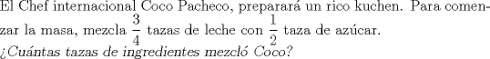 TEX: \noindent El Chef internacional Coco Pacheco, preparar un rico kuchen. Para comenzar la masa, mezcla $\dfrac{3}{4}$ tazas de leche con $\dfrac{1}{2}$ taza de azcar.\\<br />\textsl{Cuntas tazas de ingredientes mezcl Coco?} 