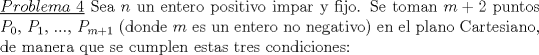 TEX: \noindent \underline{$Problema\ 4$} Sea $n$ un entero positivo impar y fijo. Se toman $m+2$ puntos $P_0$, $P_1$, ..., $P_{m+1}$ (donde $m$ es un entero no negativo) en el plano Cartesiano, de manera que se cumplen estas tres condiciones: