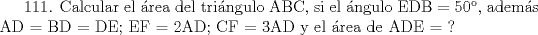 TEX: 111. Calcular el rea del tringulo ABC, si el ngulo EDB = 50,  adems AD = BD = DE; EF = 2AD; CF = 3AD y el rea de ADE = ?    