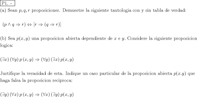 TEX: % MathType!MTEF!2!1!+-<br />% feaafiart1ev1aaatCvAUfeBSjuyZL2yd9gzLbvyNv2CaerbuLwBLn<br />% hiov2DGi1BTfMBaeXatLxBI9gBaerbd9wDYLwzYbItLDharqqtubsr<br />% 4rNCHbGeaGqiVu0Je9sqqrpepC0xbbL8F4rqqrFfpeea0xe9Lq-Jc9<br />% vqaqpepm0xbba9pwe9Q8fs0-yqaqpepae9pg0FirpepeKkFr0xfr-x<br />% fr-xb9adbaqaaeGaciGaaiaabeqaamaabaabaaGceaqabeaadaqjEa<br />% qaaiaabcfacaqGXaGaaeOlaiaab2caaaGaaeiiaiaabccacaqGGaaa<br />% baGaaeikaiaabggacaqGPaGaaeiiaiaabofacaqGLbGaaeyyaiaab6<br />% gacaqGGaGaamiCaiaacYcacaWGXbGaaiilaiaadkhacaqGGaGaaeiC<br />% aiaabkhacaqGVbGaaeiCaiaab+gacaqGZbGaaeyAaiaabogacaqGPb<br />% Gaae4Baiaab6gacaqGLbGaae4Caiaab6cacaqGGaGaaeiraiaabwga<br />% caqGTbGaaeyDaiaabwgacaqGZbGaaeiDaiaabkhacaqGLbGaaeiiai<br />% aabYgacaqGHbGaaeiiaiaabohacaqGPbGaae4zaiaabwhacaqGPbGa<br />% aeyzaiaab6gacaqG0bGaaeyzaiaabccacaqG0bGaaeyyaiaabwhaca<br />% qG0bGaae4BaiaabYgacaqGVbGaae4zaiaabMgacaqGHbGaaeiiaiaa<br />% bogacaqGVbGaaeOBaiaabccacaqG5bGaaeiiaiaabohacaqGPbGaae<br />% OBaiaabccacaqG0bGaaeyyaiaabkgacaqGSbGaaeyyaiaabccacaqG<br />% KbGaaeyzaiaabccacaqG2bGaaeyzaiaabkhacaqGKbGaaeyyaiaabs<br />% gacaqG6aaabaGaaeiiaiaabccacaqGGaGaaeiiaiaabccacaqGGaGa<br />% aeiiaiaabccacaqGGaGaaeiiaiaabccacaqGGaGaaeiiaiaabccaca<br />% qGGaGaaeiiaiaabccacaqGGaGaaeiiaiaabccacaqGGaGaaeiiaiaa<br />% bccacaqGGaGaaeiiaiaabccacaqGGaGaaeiiaiaabccacaqGGaGaae<br />% iiaiaabccacaqGGaGaaeiiaiaabccacaqGGaGaaeiiaiaabccaaeaa<br />% caqGGaGaaeiiaiaabccacaqGGaGaaeiiaiaabccacaqGGaGaaeiiai<br />% aabccacaqGGaGaaeiiaiaabccacaqGGaGaaeiiaiaabccacaqGGaGa<br />% aeiiaiaabccacaqGGaGaaeiiaiaabccacaqGGaGaaeiiaiaabccaca<br />% qGGaGaaeiiaiaabccacaqGGaGaaeiiaiaabccacaqGGaGaaeiiaiaa<br />% bccacaqGGaGaaeiiaiaabccacaqGGaGaaeiiaiaabccacaqGGaGaae<br />% iiaiaabccacaqGGaGaaeiiaiaabccacaqGGaGaaeiiaiaabccacaqG<br />% GaGaaeiiamaabmaabaGaamiCaiabgEIizlaadghacqGHshI3caWGYb<br />% aacaGLOaGaayzkaaGaeyi1HSTaai4waiaadkhacqGHshI3caGGOaGa<br />% amyCaiabgkDiElaadkhacaGGPaGaaiyxaaqaaaqaaiaabIcacaqGIb<br />% GaaeykaiaabccacaqGtbGaaeyzaiaabggacaqGGaGaamiCaiaacIca<br />% caWG4bGaaiilaiaadMhacaGGPaGaaeiiaiaabwhacaqGUbGaaeyyai<br />% aabccacaqGWbGaaeOCaiaab+gacaqGWbGaae4BaiaabohacaqGPbGa<br />% ae4yaiaabMgacaqGVbGaaeOBaiaabccacaqGHbGaaeOyaiaabMgaca<br />% qGLbGaaeOCaiaabshacaqGHbGaaeiiaiaabsgacaqGLbGaaeiCaiaa<br />% bwgacaqGUbGaaeizaiaabMgacaqGLbGaaeOBaiaabshacaqGLbGaae<br />% iiaiaabsgacaqGLbGaaeiiaiaadIhacaqGGaGaaeyzaiaabccacaWG<br />% 5bGaaiOlaiaabccacaqGdbGaae4Baiaab6gacaqGZbGaaeyAaiaabs<br />% gacaqGLbGaaeOCaiaabwgacaqGGaGaaeiBaiaabggacaqGGaGaae4C<br />% aiaabMgacaqGNbGaaeyDaiaabMgacaqGLbGaaeOBaiaabshacaqGLb<br />% GaaeiiaiaabchacaqGYbGaae4BaiaabchacaqGVbGaae4CaiaabMga<br />% caqGJbGaaeyAaiaab+gacaqGUbGaaeiiaaqaaiaabYgacaqGVbGaae<br />% 4zaiaabMgacaqGJbGaaeyyaiaabQdaaeaaaeaadaqadaqaaiabgoGi<br />% KiaadIhaaiaawIcacaGLPaaadaqadaqaaiabgcGiIiaadMhaaiaawI<br />% cacaGLPaaacaWGWbWaaeWaaeaacaWG4bGaaiilaiaadMhaaiaawIca<br />% caGLPaaacqGHshI3daqadaqaaiabgcGiIiaadMhaaiaawIcacaGLPa<br />% aadaqadaqaaiabgoGiKiaadIhaaiaawIcacaGLPaaacaWGWbGaaiik<br />% aiaadIhacaGGSaGaamyEaiaacMcaaeaaaeaacaqGkbGaaeyDaiaabo<br />% hacaqG0bGaaeyAaiaabAgacaqGPbGaaeyCaiaabwhacaqGLbGaaeii<br />% aiaabYgacaqGHbGaaeiiaiaabAhacaqGLbGaaeOCaiaabggacaqGZb<br />% GaaeyAaiaabsgacaqGHbGaaeizaiaabccacaqGKbGaaeyzaiaabcca<br />% caqGLbGaae4CaiaabshacaqGHbGaaeOlaiaabccacaqGjbGaaeOBai<br />% aabsgacaqGPbGaaeyCaiaabwhacaqGLbGaaeiiaiaabwhacaqGUbGa<br />% aeiiaiaabogacaqGHbGaae4Caiaab+gacaqGGaGaaeiCaiaabggaca<br />% qGYbGaaeiDaiaabMgacaqGJbGaaeyDaiaabYgacaqGHbGaaeOCaiaa<br />% bccacaqGKbGaaeyzaiaabccacaqGSbGaaeyyaiaabccacaqGWbGaae<br />% OCaiaab+gacaqGWbGaae4BaiaabohacaqGPbGaae4yaiaabMgacaqG<br />% VbGaaeOBaiaabccacaqGHbGaaeOyaiaabMgacaqGLbGaaeOCaiaabs<br />% hacaqGHbGaaeiiaiaadchacaGGOaGaamiEaiaac6cacaWG5bGaaiyk<br />% aiaabccacaqGXbGaaeyDaiaabwgaaeaacaqGObGaaeyyaiaabEgaca<br />% qGHbGaaeiiaiaabAgacaqGHbGaaeiBaiaabohacaqGHbGaaeiiaiaa<br />% bYgacaqGHbGaaeiiaiaabchacaqGYbGaae4BaiaabchacaqGVbGaae<br />% 4CaiaabMgacaqGJbGaaeyAaiaab+gacaqGUbGaaeiiaiaabkhacaqG<br />% LbGaae4yaiaabMgacaqGWbGaaeOCaiaab+gacaqGJbGaaeyyaiaabQ<br />% daaeaaaeaadaqadaqaaiabgoGiKiaadMhaaiaawIcacaGLPaaadaqa<br />% daqaaiabgcGiIiaadIhaaiaawIcacaGLPaaacaWGWbWaaeWaaeaaca<br />% WG4bGaaiilaiaadMhaaiaawIcacaGLPaaacqGHshI3daqadaqaaiab<br />% gcGiIiaadIhaaiaawIcacaGLPaaadaqadaqaaiabgoGiKiaadMhaai<br />% aawIcacaGLPaaacaWGWbGaaiikaiaadIhacaGGSaGaamyEaiaacMca<br />% aaaa!D854!<br />\[<br />\begin{gathered}<br />  \boxed{{\text{P1}}{\text{. - }}}{\text{   }} \hfill \\<br />  {\text{(a) Sean }}p,q,r{\text{ proposiciones}}{\text{. Demuestre la siguiente tautologia con y sin tabla de verdad:}} \hfill \\<br />  {\text{                                      }} \hfill \\<br />  {\text{                                                  }}\left( {p \wedge q \Rightarrow r} \right) \Leftrightarrow [r \Rightarrow (q \Rightarrow r)] \hfill \\<br />   \hfill \\<br />  {\text{(b) Sea }}p(x,y){\text{ una proposicion abierta dependiente de }}x{\text{ e }}y.{\text{ Considere la siguiente proposicion }} \hfill \\<br />  {\text{logica:}} \hfill \\<br />   \hfill \\<br />  \left( {\exists x} \right)\left( {\forall y} \right)p\left( {x,y} \right) \Rightarrow \left( {\forall y} \right)\left( {\exists x} \right)p(x,y) \hfill \\<br />   \hfill \\<br />  {\text{Justifique la verasidad de esta}}{\text{. Indique un caso particular de la proposicion abierta }}p(x.y){\text{ que}} \hfill \\<br />  {\text{haga falsa la proposicion reciproca:}} \hfill \\<br />   \hfill \\<br />  \left( {\exists y} \right)\left( {\forall x} \right)p\left( {x,y} \right) \Rightarrow \left( {\forall x} \right)\left( {\exists y} \right)p(x,y) \hfill \\ <br />\end{gathered} <br />\]<br />