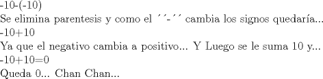 TEX: -10-(-10)<br /><br />Se elimina parentesis y como el - cambia los signos quedara...<br /><br />-10+10<br /><br />Ya que el negativo cambia a positivo... Y Luego se le suma 10 y...<br /><br />-10+10=0<br /><br />Queda 0... Chan Chan...