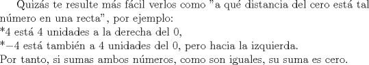 TEX: Quizs te resulte ms fcil verlos como "a qu distancia del cero est tal nmero en una recta", por ejemplo:\\<br />*$4$ est $4$ unidades a la derecha del $0$,\\ <br />*$-4$ est tambin a $4$ unidades del $0$, pero hacia la izquierda.\\<br />Por tanto, si sumas ambos nmeros, como son iguales, su suma es cero.