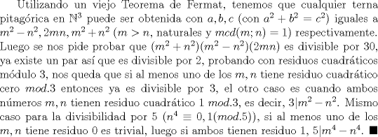 TEX: Utilizando un viejo Teorema de Fermat, tenemos que cualquier terna pitagrica en $\mathbb{N}^3$ puede ser obtenida con $a,b,c$ (con $a^2+b^2=c^2$) iguales a $m^2-n^2, 2mn, m^2+n^2$ ($m>n$, naturales y $mcd(m;n)=1$) respectivamente. Luego se nos pide probar que $(m^2+n^2)(m^2-n^2)(2mn)$ es divisible por $30$, ya existe un par as que es divisible por $2$, probando con residuos cuadrticos mdulo $3$, nos queda que si al menos uno de los $m,n$ tiene residuo cuadrtico cero $mod.3$ entonces ya es divisible por $3$, el otro caso es cuando ambos nmeros $m,n$ tienen residuo cuadrtico $1 \ mod.3$, es decir, $3|m^2-n^2$. Mismo caso para la divisibilidad por $5$ ($n^4 \equiv 0,1 (mod.5)$), si al menos uno de los $m,n$ tiene residuo $0$ es trivial, luego si ambos tienen residuo $1$, $5|m^4-n^4$. $\blacksquare$