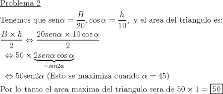 TEX: \[<br />\begin{gathered}<br />  \underline {{\text{Problema 2}}}  \hfill \\<br />  {\text{Tenemos que sen}}\alpha  = \frac{B}<br />{{20}},\cos \alpha  = \frac{h}<br />{{10}},{\text{ y el area del triangulo es:}} \hfill \\<br />  \frac{{B \times h}}<br />{2} \Leftrightarrow \frac{{20sen\alpha  \times 10\cos \alpha }}<br />{2} \hfill \\<br />  {\text{        }} \Leftrightarrow 50 \times \underbrace {2sen\alpha \cos \alpha }_{ = sen2\alpha } \hfill \\<br />  {\text{        }} \Leftrightarrow {\text{50sen2}}\alpha {\text{ (Esto se maximiza cuando }}\alpha  = 45) \hfill \\<br />  {\text{Por lo tanto el area maxima del triangulo sera de 50}} \times 1 = \boxed{50} \hfill \\ <br />\end{gathered} <br />\]