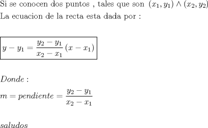 TEX: \[<br />\begin{gathered}<br />  {\text{Si se conocen dos puntos }}{\text{, tales que son }}\left( {x_1 ,y_1 } \right) \wedge \left( {x_2 ,y_2 } \right) \hfill \\<br />  {\text{La ecuacion de la recta esta dada por :}} \hfill \\<br />   \hfill \\<br />  \boxed{y - y_1  = \frac{{y_2  - y_1 }}<br />{{x_2  - x_1 }}\left( {x - x_1 } \right)} \hfill \\<br />   \hfill \\<br />  Donde: \hfill \\<br />  m = pendiente = \frac{{y_2  - y_1 }}<br />{{x_2  - x_1 }} \hfill \\<br />   \hfill \\<br />  saludos \hfill \\ <br />\end{gathered} <br />\]