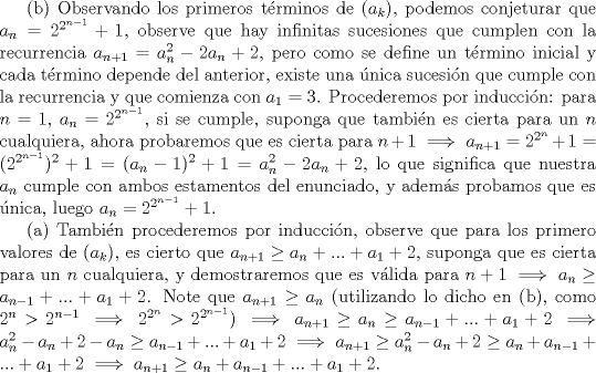 TEX: (b) Observando los primeros trminos de $(a_k)$, podemos conjeturar que $a_n=2^{2^{n-1}}+1$, observe que hay infinitas sucesiones que cumplen con la recurrencia $a_{n+1}=a_n^2-2a_n+2$, pero como se define un trmino inicial y cada trmino depende del anterior, existe una nica sucesin que cumple con la recurrencia y que comienza con $a_1=3$. Procederemos por induccin: para $n=1$, $a_n=2^{2^{n-1}}$, si se cumple, suponga que tambin es cierta para un $n$ cualquiera, ahora probaremos que es cierta para $n+1 \implies a_{n+1}=2^{2^{n}}+1=(2^{2^{n-1}})^2+1=(a_n-1)^2+1=a_n^2-2a_n+2$, lo que significa que nuestra $a_n$ cumple con ambos estamentos del enunciado, y adems probamos que es nica, luego $a_n=2^{2^{n-1}}+1$. <br /><br />(a) Tambin procederemos por induccin, observe que para los primero valores de $(a_k)$, es cierto que $a_{n+1} \ge a_n+...+a_1+2$, suponga que es cierta para un $n$ cualquiera, y demostraremos que es vlida para $n+1 \implies a_n \ge a_{n-1}+...+a_1+2$. Note que $a_{n+1} \ge a_n $ (utilizando lo dicho en (b), como $2^n>2^{n-1} \implies 2^{2^n}>2^{2^{n-1}}$) $\implies a_{n+1} \ge a_n \ge a_{n-1}+...+a_1+2 \implies a_n^2-a_n+2-a_n \ge a_{n-1}+...+a_1+2 \implies a_{n+1} \ge a_n^2-a_n+2 \ge a_n+a_{n-1}+...+a_1+2 \implies a_{n+1} \ge a_n+a_{n-1}+...+a_1+2$.