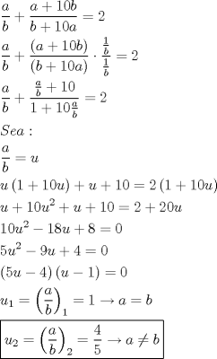 TEX: \[<br />\begin{gathered}<br />  \frac{a}<br />{b} + \frac{{a + 10b}}<br />{{b + 10a}} = 2 \hfill \\<br />  \frac{a}<br />{b} + \frac{{\left( {a + 10b} \right)}}<br />{{\left( {b + 10a} \right)}} \cdot \frac{{\frac{1}<br />{b}}}<br />{{\frac{1}<br />{b}}} = 2 \hfill \\<br />  \frac{a}<br />{b} + \frac{{\frac{a}<br />{b} + 10}}<br />{{1 + 10\frac{a}<br />{b}}} = 2 \hfill \\<br />  Sea: \hfill \\<br />  \frac{a}<br />{b} = u \hfill \\<br />  u\left( {1 + 10u} \right) + u + 10 = 2\left( {1 + 10u} \right) \hfill \\<br />  u + 10u^2  + u + 10 = 2 + 20u \hfill \\<br />  10u^2  - 18u + 8 = 0 \hfill \\<br />  5u^2  - 9u + 4 = 0 \hfill \\<br />  \left( {5u - 4} \right)\left( {u - 1} \right) = 0 \hfill \\<br />  u_1  = \left( {\frac{a}<br />{b}} \right)_1  = 1 \to a = b \hfill \\<br />  \boxed{u_2  = \left( {\frac{a}<br />{b}} \right)_2  = \frac{4}<br />{5} \to a \ne b} \hfill \\ <br />\end{gathered} <br />\]