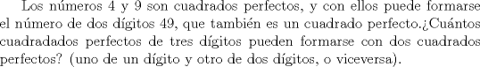 TEX: Los nmeros 4 y 9 son cuadrados perfectos, y con ellos puede formarse el nmero de dos dgitos 49, que tambin es un cuadrado perfecto.Cuntos cuadradados perfectos de tres dgitos pueden formarse con dos cuadrados perfectos? (uno de un dgito y otro de dos dgitos, o viceversa).