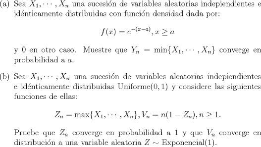 TEX: \noindent<br />\begin{enumerate}<br />\item[(a)] Sea $X_1, \cdots, X_n$ una sucesin de variables aleatorias indepiendientes e idnticamente distribuidas con funcin densidad dada por:<br />$$f(x) = e^{-(x-a)}, x \ge a$$<br />y $0$ en otro caso. Muestre que $Y_n = \min \{X_1, \cdots, X_n\}$ converge en probabilidad a $a$.<br />\item[(b)] Sea $X_1, \cdots, X_n$ una sucesin de variables aleatorias indepiendientes e idnticamente distribuidas Uniforme$(0,1)$ y considere las siguientes funciones de ellas:<br />$$Z_n = \max \{X_1, \cdots, X_n\}, V_n = n(1-Z_n), n \ge 1.$$<br />Pruebe que $Z_n$ converge en probabilidad a $1$ y que $V_n$ converge en distribucin a una variable aleatoria $Z \sim$ Exponencial$(1)$.<br />\end{enumerate}<br />