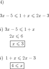 TEX: % MathType!MTEF!2!1!+-<br />% feaafiart1ev1aaatCvAUfeBSjuyZL2yd9gzLbvyNv2CaerbuLwBLn<br />% hiov2DGi1BTfMBaeXatLxBI9gBaerbd9wDYLwzYbItLDharqqtubsr<br />% 4rNCHbGeaGqiVu0Je9sqqrpepC0xbbL8F4rqqrFfpeea0xe9Lq-Jc9<br />% vqaqpepm0xbba9pwe9Q8fs0-yqaqpepae9pg0FirpepeKkFr0xfr-x<br />% fr-xb9adbaqaaeGaciGaaiaabeqaamaabaabaaGceaqabeaacaaI0a<br />% GaaiykaaqaaaqaaiaaiodacaWG4bGaeyOeI0IaaGynaiabgsMiJkaa<br />% igdacqGHRaWkcaWG4bGaeyizImQaaGOmaiaadIhacqGHsislcaaIZa<br />% aabaaabaGaamyAaiaacMcacaaMc8UaaGPaVlaaiodacaWG4bGaeyOe<br />% I0IaaGynaiabgsMiJkaaigdacqGHRaWkcaWG4baabaGaaGPaVlaayk<br />% W7caaMc8UaaGPaVlaaykW7caaMc8UaaGPaVlaaykW7caaMc8UaaGPa<br />% VlaaykW7caaMc8UaaGOmaiaadIhacqGHKjYOcaaI2aaabaGaaGPaVl<br />% aaykW7caaMc8UaaGPaVlaaykW7caaMc8UaaGPaVlaaykW7caaMc8Ua<br />% aGPaVlaaykW7caaMc8UaaGPaVpaaL4babaGaaGPaVlaadIhacqGHKj<br />% YOcaaIZaaaaaqaaaqaaiaadMgacaGGPaGaaGPaVlaaykW7caaMc8Ua<br />% aGymaiabgUcaRiaadIhacqGHKjYOcaaIYaGaamiEaiabgkHiTiaaio<br />% daaeaacaaMc8UaaGPaVlaaykW7caaMc8UaaGPaVlaaykW7caaMc8Ua<br />% aGPaVlaaykW7caaMc8UaaGPaVlaaykW7caaMc8+aauIhaeaacaaI0a<br />% GaeyizImQaamiEaaaaaaaa!A650!<br />\[<br />\begin{gathered}<br />  4) \hfill \\<br />   \hfill \\<br />  3x - 5 \leqslant 1 + x \leqslant 2x - 3 \hfill \\<br />   \hfill \\<br />  i)\,\,3x - 5 \leqslant 1 + x \hfill \\<br />  \,\,\,\,\,\,\,\,\,\,\,\,2x \leqslant 6 \hfill \\<br />  \,\,\,\,\,\,\,\,\,\,\,\,\,\boxed{\,x \leqslant 3} \hfill \\<br />   \hfill \\<br />  i)\,\,\,1 + x \leqslant 2x - 3 \hfill \\<br />  \,\,\,\,\,\,\,\,\,\,\,\,\,\boxed{4 \leqslant x} \hfill \\ <br />\end{gathered} <br />\]<br /><br />