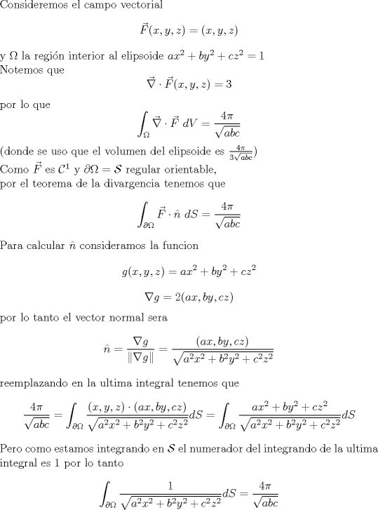 TEX: <br />\noindent Consideremos el campo vectorial<br />$$ \vec F(x,y,z)=(x,y,z)$$ <br />y $\Omega$ la regin interior al elipsoide $a x^2+ b y^2 +c z^2=1$\\<br />Notemos que <br />$$\vec \nabla \cdot \vec F(x,y,z)=3$$<br />por lo que<br />$$\int_{\Omega} \vec \nabla \cdot \vec F \ dV =\frac{4 \pi}{\sqrt{a b c}} $$<br />(donde se uso que el volumen del elipsoide es $\frac{4 \pi}{3\sqrt{a b c}}$)\\<br />Como $\vec F$ es $\mathcal C^1$ y $\partial \Omega =\mathcal S$ regular orientable,\\<br />por el teorema de la divargencia tenemos que<br />$$\int_{\partial \Omega} \vec F \cdot \hat n \ dS=\frac{4 \pi}{\sqrt{a b c}}$$<br />Para calcular $\hat n$ consideramos la funcion<br />$$g(x,y,z)=ax^2+by^2+c z ^2$$<br />$$\nabla g=2(ax,by,cz)$$<br />por lo tanto el vector normal sera<br />$$ \hat n= \frac{\nabla g}{\| \nabla g \|}=\frac{(ax,by,cz)}{\sqrt{a^2 x^2+b^2 y^2 +c^2 z^2}}$$<br />reemplazando en la ultima integral tenemos que <br />$$\frac{4 \pi}{\sqrt{a b c}}=\int_{\partial \Omega} \frac{(x,y,z)\cdot (ax,by,cz)}{\sqrt{a^2 x^2+b^2 y^2 +c^2 z^2}}dS<br />=\int_{\partial \Omega} \frac{ax^2+by^2+cz^2}{\sqrt{a^2 x^2+b^2 y^2 +c^2 z^2}}dS$$<br />Pero como estamos integrando en $\mathcal S$ el numerador del integrando de la ultima integral es 1<br />por lo tanto<br />$$\int_{\partial \Omega} \frac{1}{\sqrt{a^2 x^2+b^2 y^2 +c^2 z^2}}dS=\frac{4 \pi}{\sqrt{a b c}} $$<br /><br />