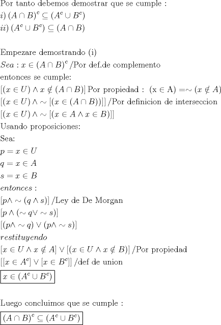 TEX: \[<br />\begin{gathered}<br />  {\text{Por tanto debemos demostrar que se cumple : }} \hfill \\<br />  i)\left( {A \cap B} \right)^c  \subseteq \left( {A^c  \cup B^c } \right) \hfill \\<br />  ii)\left( {A^c  \cup B^c } \right) \subseteq \left( {A \cap B} \right) \hfill \\<br />   \hfill \\<br />  {\text{Empezare demostrando (i)}} \hfill \\<br />  Sea:x \in \left( {A \cap B} \right)^c /{\text{Por def}}{\text{.de complemento}} \hfill \\<br />  {\text{entonces se cumple:}} \hfill \\<br />  \left[ {\left( {x \in U} \right) \wedge x \notin \left( {A \cap B} \right)} \right]{\text{Por propiedad : }}\left( {{\text{x}} \in {\text{A}}} \right) =  \sim \left( {x \notin A} \right) \hfill \\<br />  \left[ {\left( {x \in U} \right) \wedge  \sim \left[ {\left( {x \in \left( {A \cap B} \right)} \right)} \right]} \right]/{\text{Por definicion de interseccion}} \hfill \\<br />  \left[ {\left( {x \in U} \right) \wedge  \sim \left[ {\left( {x \in A \wedge x \in B} \right)} \right]} \right] \hfill \\<br />  {\text{Usando proposiciones:}} \hfill \\<br />  {\text{Sea:}} \hfill \\<br />  p = x \in U \hfill \\<br />  q = x \in A \hfill \\<br />  s = x \in B \hfill \\<br />  entonces: \hfill \\<br />  \left[ {p \wedge  \sim \left( {q \wedge s} \right)} \right]/{\text{Ley de De Morgan}} \hfill \\<br />  \left[ {p \wedge \left( { \sim q \vee  \sim s} \right)} \right] \hfill \\<br />  \left[ {\left( {p \wedge  \sim q} \right) \vee \left( {p \wedge  \sim s} \right)} \right] \hfill \\<br />  restituyendo \hfill \\<br />  \left[ {x \in U \wedge x \notin A} \right] \vee \left[ {\left( {x \in U \wedge x \notin B} \right)} \right]/{\text{Por propiedad}} \hfill \\<br />  \left[ {\left[ {x \in A^c } \right] \vee \left[ {x \in B^c } \right]} \right]/{\text{def de union}} \hfill \\<br />  \boxed{x \in \left( {A^c  \cup B^c } \right)} \hfill \\<br />   \hfill \\<br />  {\text{Luego concluimos que se cumple : }} \hfill \\<br />  \boxed{\left( {A \cap B} \right)^c  \subseteq \left( {A^c  \cup B^c } \right)} \hfill \\ <br />\end{gathered} <br />\]