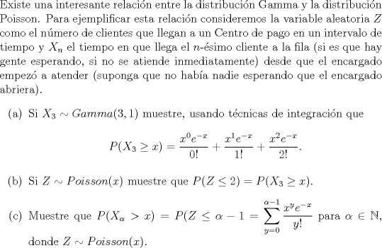 TEX: \noindent<br />Existe una interesante relacin entre la distribucin Gamma y la distribucin Poisson. Para ejemplificar esta relacin consideremos la variable aleatoria $Z$ como el nmero de clientes que llegan a un Centro de pago en un intervalo de tiempo y $X_n$ el tiempo en que llega el $n$-simo cliente a la fila (si es que hay gente esperando, si no se atiende inmediatamente) desde que el encargado empez a atender (suponga que no haba nadie esperando que el encargado abriera).<br />\begin{enumerate}<br />\item[(a)] Si $X_3 \sim Gamma(3,1)$ muestre, usando tcnicas de integracin que<br />$$P(X_3 \ge x) = \dfrac{x^0 e^{-x}}{0!}+\dfrac{x^1 e^{-x}}{1!}+\dfrac{x^2 e^{-x}}{2!}.$$<br />\item[(b)] Si $Z \sim Poisson(x)$ muestre que $P(Z \le 2) = P(X_3 \ge x)$.<br />\item[] Muestre que $P(X_{\alpha} > x) = P(Z \le \alpha-1=\displaystyle\sum_{y=0}^{\alpha-1}\dfrac{x^ye^{-x}}{y!}$ para $\alpha \in \mathbb{N}$, donde $Z \sim Poisson(x)$.<br />\end{enumerate}<br />