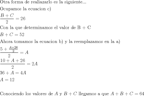 TEX: \[<br />\begin{gathered}<br />  {\text{Otra forma de realiazarlo es la siguiente}}... \hfill \\<br />  {\text{Ocupamos la ecuacion c)}} \hfill \\<br />  \frac{{B + C}}<br />{2} = 26 \hfill \\<br />  {\text{Con la que determinamos el valor de B + C}} \hfill \\<br />  B + C = 52 \hfill \\<br />  {\text{Ahora tomamos la ecuacion b) y la reemplazamos en la a)}} \hfill \\<br />  \frac{{5 + \frac{{A + 26}}<br />{2}}}<br />{2} = A \hfill \\<br />  \frac{{10 + A + 26}}<br />{2} = 2A \hfill \\<br />  36 + A = 4A \hfill \\<br />  A = 12 \hfill \\<br />   \hfill \\<br />  {\text{Conociendo los valores de }}A{\text{ y }}B + C{\text{ llegamos a que }}A + B + C = 64 \hfill \\ <br />\end{gathered} <br />\]