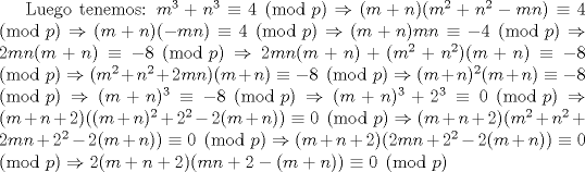 TEX: Luego tenemos: $m^3+n^3 \equiv 4 \pmod{p} \Rightarrow (m+n)(m^2+n^2-mn) \equiv 4 \pmod{p}  \Rightarrow (m+n)(-mn) \equiv 4 \pmod{p}  \Rightarrow (m+n)mn \equiv -4 \pmod{p}  \Rightarrow 2mn(m+n) \equiv -8 \pmod{p}  \Rightarrow 2mn(m+n)+(m^2+n^2)(m+n) \equiv -8 \pmod{p} \Rightarrow (m^2+n^2+2mn)(m+n) \equiv -8 \pmod{p} \Rightarrow (m+n)^2(m+n) \equiv -8 \pmod{p} \Rightarrow (m+n)^3 \equiv -8 \pmod{p} \Rightarrow (m+n)^3+2^3 \equiv 0 \pmod{p}  \Rightarrow (m+n+2)((m+n)^2+2^2-2(m+n)) \equiv 0 \pmod{p} \Rightarrow (m+n+2)(m^2+n^2+2mn+2^2-2(m+n)) \equiv 0 \pmod{p} \Rightarrow (m+n+2)(2mn+2^2-2(m+n)) \equiv 0 \pmod{p} \Rightarrow 2(m+n+2)(mn+2-(m+n)) \equiv 0 \pmod{p}$