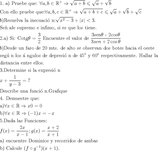 TEX: % MathType!MTEF!2!1!+-<br />% feaafiart1ev1aaatCvAUfeBSjuyZL2yd9gzLbvyNv2CaerbuLwBLn<br />% hiov2DGi1BTfMBaeXatLxBI9gBaerbd9wDYLwzYbItLDharqqtubsr<br />% 4rNCHbGeaGqiVu0Je9sqqrpepC0xbbL8F4rqqrFfpeea0xe9Lq-Jc9<br />% vqaqpepm0xbba9pwe9Q8fs0-yqaqpepae9pg0FirpepeKkFr0xfr-x<br />% fr-xb9adbaqaaeGaciGaaiaabeqaamaabaabaaGceaqabeaacaaIXa<br />% GaaiOlaiaabccacaqGHbGaaeykaiaabccacaqGqbGaaeOCaiaabwha<br />% caqGLbGaaeOyaiaabwgacaqGGaGaaeyCaiaabwhacaqGLbGaaeOoai<br />% aabccacqGHaiIicaWGHbGaaiilaiaadkgacqGHiiIZcqWIDesOdaah<br />% aaWcbeqaaiabgUcaRaaakiabgkDiEpaakaaabaGaamyyaiabgUcaRi<br />% aadkgaaSqabaGccqGHKjYOdaGcaaqaaiaadggaaSqabaGccqGHRaWk<br />% daGcaaqaaiaadkgaaSqabaaakeaacaqGdbGaae4Baiaab6gacaqGGa<br />% GaaeyzaiaabYgacaqGSbGaae4BaiaabccacaqGWbGaaeOCaiaabwha<br />% caqGLbGaaeOyaiaabwgacaqGGaGaaeyCaiaabwhacaqGLbGaaeOoai<br />% abgcGiIiaadggacaGGSaGaamOyaiaacYcacaWGJbGaeyicI4SaeSyh<br />% He6aaWbaaSqabeaacqGHRaWkaaGccqGHshI3daGcaaqaaiaadggacq<br />% GHRaWkcaWGIbGaey4kaSIaam4yaaWcbeaakiabgsMiJoaakaaabaGa<br />% amyyaaWcbeaakiabgUcaRmaakaaabaGaamOyaaWcbeaakiabgUcaRm<br />% aakaaabaGaam4yaaWcbeaaaOqaaiaadkgacaGGPaGaaeOuaiaabwga<br />% caqGZbGaaeyDaiaabwgacaqGSbGaaeODaiaabggacaqGGaGaaeiBai<br />% aabggacaqGGaGaaeyAaiaab6gacaqGLbGaae4yaiaabwhacaqGHbGa<br />% ae4yaiaabMgacaqGZdGaaeOBaiaabQdadaGcaaqaaiaadIhadaahaa<br />% WcbeqaaiaaikdaaaGccqGHsislcaaIZaaaleqaaOGaey4kaSYaaqWa<br />% aeaacaWG4baacaGLhWUaayjcSdGaeyipaWJaaG4maiaac6caaeaaca<br />% qGtbGaaeyzaiaabgpacaqGHbGaaeiBaiaabwgacaqGGaGaae4Caiaa<br />% bwhacaqGWbGaaeOCaiaabwgacaqGTbGaae4BaiaabccacaqGLbGaae<br />% iiaiaabMgacaqGUbGaaeOzaiaabMgacaqGTbGaae4BaiaabYcacaqG<br />% GaGaae4CaiaabMgacaqGGaGaaeyzaiaabohacaqGGaGaaeyCaiaabw<br />% hacaqGLbGaaeiiaiaabYgacaqGVbGaae4CaiaabccacaqG0bGaaeyA<br />% aiaabwgacaqGUbGaaeyzaiaab6caaeaacaqGYaGaaeOlaiaabggaca<br />% qGPaGaaeiiaiaabofacaqGPbGaaeOoaiaabccacaqGdbGaae4Baiaa<br />% bshacaqGNbGaeqiUdeNaaeypamaalaaabaGaae4maaqaaiaabkdaaa<br />% GaaeiiaiaabweacaqGUbGaae4yaiaabwhacaqGLbGaaeOBaiaabsha<br />% caqGYbGaaeyzaiaabccacaqGLbGaaeiBaiaabccacaqG2bGaaeyyai<br />% aabYgacaqGVbGaaeOCaiaabccacaqGKbGaaeyzaiaabccadaWcaaqa<br />% aiaabodacaqGZbGaaeyzaiaab6gacqaH4oqCcaqGGaGaaeylaiaabc<br />% cacaqGYaGaae4yaiaab+gacaqGZbGaeqiUdehabaGaaG4maiaadoha<br />% caWGLbGaamOBaiabgUcaRiaaikdaciGGJbGaai4BaiaacohacqaH4o<br />% qCaaaabaGaamOyaiaacMcacaqGebGaaeyzaiaabohacaqGKbGaaeyz<br />% aiaabccacaqG1bGaaeOBaiaabccacaqGMbGaaeyyaiaabkhacaqGVb<br />% GaaeiiaiaabsgacaqGLbGaaeiiaiaabkdacaqGWaGaaeiiaiaab2ga<br />% caqG0bGaae4Caiaab6cacaqGGaGaaeizaiaabwgacaqGGaGaaeyyai<br />% aabYgacaqG0bGaae4BaiaabccacaqGZbGaaeyzaiaabccacaqGVbGa<br />% aeOyaiaabohacaqGLbGaaeOCaiaabAhacaqGHbGaaeOBaiaabccaca<br />% qGKbGaae4BaiaabohacaqGGaGaaeOyaiaab+gacaqG0bGaaeyzaiaa<br />% bohacaqGGaGaaeiAaiaabggacaqGJbGaaeyAaiaabggacaqGGaGaae<br />% yzaiaabYgacaqGGaGaae4BaiaabwgacaqGZbGaaeiDaiaabwgacaqG<br />% GaaabaGaae4CaiaabwgacaqGNbGaaeO+aiaab6gacaqGGaGaaeiBai<br />% aab+gacaqGZbGaaeiiaiaabgoacaqGUbGaae4zaiaabwhacaqGSbGa<br />% ae4BaiaabohacaqGGaGaaeizaiaabwgacaqGGaGaaeizaiaabwgaca<br />% qGWbGaaeOCaiaabwgacaqGZbGaaeyAaiaabopacaqGUbGaaeiiaiaa<br />% bsgacaqGLbGaaeiiaiaabsdacaqG1aGaeyiSaaRaaeiiaiaabMhaca<br />% qGGaGaaeOnaiaabcdacqGHWcaScaqGGaGaaeOCaiaabwgacaqGZbGa<br />% aeiCaiaabwgacaqGJbGaaeiDaiaabMgacaqG2bGaaeyyaiaab2gaca<br />% qGLbGaaeOBaiaabshacaqGLbGaaeOlaiaabccacaqGibGaaeyyaiaa<br />% bYgacaqGSbGaaeyyaiaabkhacaqGGaGaaeiBaiaabggacaqGGaaaba<br />% GaaeizaiaabMgacaqGZbGaaeiDaiaabggacaqGUbGaae4yaiaabMga<br />% caqGHbGaaeiiaiaabwgacaqGUbGaaeiDaiaabkhacaqGLbGaaeiiai<br />% aabwgacaqGSbGaaeiBaiaab+gacaqGZbGaaeOlaaqaaiaabodacaqG<br />% UaGaaeiraiaabwgacaqG0bGaaeyzaiaabkhacaqGTbGaaeyAaiaab6<br />% gacaqGLbGaaeiiaiaabohacaqGPbGaaeiiaiaabYgacaqGHbGaaeii<br />% aiaabwgacaqG4bGaaeiCaiaabkhacaqGLbGaae4CaiaabMgacaqGZd<br />% GaaeOBaiaabccaaeaacaWG4bGaey4kaSYaaSaaaeaacaaIXaaabaGa<br />% amyEaiabgkHiTiaaiodaaaGaeyypa0JaaG4naaqaaiaabseacaqGLb<br />% Gaae4CaiaabogacaqGYbGaaeyAaiaabkgacaqGLbGaaeiiaiaabwha<br />% caqGUbGaaeyyaiaabccacaqGMbGaaeyDaiaab6gacaqGJbGaaeyAai<br />% aabopacaqGUbGaaeOlaiaabEeacaqGYbGaaeyyaiaabAgacaqGPbGa<br />% aeyCaiaabwhacaqGLbaabaGaaeinaiaab6cacaqGGaGaaeiraiaabw<br />% gacaqGTbGaaeyDaiaabwgacaqGZbGaaeiDaiaabkhacaqGLbGaaeii<br />% aiaabghacaqG1bGaaeyzaiaabQdaaeaacaqGHbGaaeykaiabgcGiIi<br />% aadIhacqGHiiIZcqWIDesOcqGHshI3caWG4bGaeS4JPFMaaGimaiab<br />% g2da9iaaicdaaeaacaqGIbGaaeykaiabgcGiIiaadIhacqGHiiIZcq<br />% WIDesOcqGHshI3caGGOaGaeyOeI0IaaGymaiaacMcacqWIpM+zcaWG<br />% 4bGaeyypa0JaeyOeI0IaamiEaaqaaiaaiwdacaGGUaGaaeiraiaabg<br />% gacaqGKbGaaeyyaiaabccacaqGSbGaaeyyaiaabohacaqGGaGaaeOr<br />% aiaabwhacaqGUbGaae4yaiaabMgacaqGVbGaaeOBaiaabwgacaqGZb<br />% GaaeOoaaqaaiaadAgacaGGOaGaamiEaiaacMcacqGH9aqpdaWcaaqa<br />% aiaaikdacaWG4baabaGaamiEaiabgkHiTiaaigdaaaGaai4oaiaadE<br />% gacaGGOaGaamiEaiaacMcacqGH9aqpdaWcaaqaaiaadIhacqGHRaWk<br />% caaIYaaabaGaamiEaiabgUcaRiaaigdaaaaabaGaaeyyaiaabMcaca<br />% qGGaGaaeyzaiaab6gacaqGJbGaaeyDaiaabwgacaqGUbGaaeiDaiaa<br />% bkhacaqGLbGaaeiiaiaabseacaqGVbGaaeyBaiaabMgacaqGUbGaae<br />% yAaiaab+gacaqGZbGaaeiiaiaabMhacaqGGaGaaeOCaiaabwgacaqG<br />% JbGaae4BaiaabkhacaqGYbGaaeyAaiaabsgacaqGVbGaae4Caiaabc<br />% cacaqGKbGaaeyzaiaabccacaqGHbGaaeyBaiaabkgacaqGHbGaae4C<br />% aaqaaiaabkgacaqGPaGaaeiiaiaaboeacaqGHbGaaeiBaiaabogaca<br />% qG1bGaaeiBaiaabwgacaqGGaGaaiikaiaadAgacqWIyiYBcaWGNbWa<br />% aWbaaSqabeaacqGHsislcaaIXaaaaOGaaiykaiaacIcacaWG4bGaey<br />% 4kaSIaaGymaiaacMcacaGGUaaaaaa!5982!<br />\[<br />\begin{gathered}<br />  1.{\text{ a) Pruebe que: }}\forall a,b \in \mathbb{R}^ +   \Rightarrow \sqrt {a + b}  \leqslant \sqrt a  + \sqrt b  \hfill \\<br />  {\text{Con ello pruebe que:}}\forall a,b,c \in \mathbb{R}^ +   \Rightarrow \sqrt {a + b + c}  \leqslant \sqrt a  + \sqrt b  + \sqrt c  \hfill \\<br />  b){\text{Resuelva la inecuaci\'o n:}}\sqrt {x^2  - 3}  + \left| x \right| < 3. \hfill \\<br />  {\text{Se\~n ale supremo e infimo}}{\text{, si es que los tiene}}{\text{.}} \hfill \\<br />  {\text{2}}{\text{.a) Si: Cotg}}\theta {\text{ = }}\frac{{\text{3}}}<br />{{\text{2}}}{\text{ Encuentre el valor de }}\frac{{{\text{3sen}}\theta {\text{  -  2cos}}\theta }}<br />{{3sen + 2\cos \theta }} \hfill \\<br />  b){\text{Desde un faro de 20 mts}}{\text{. de alto se observan dos botes hacia el oeste }} \hfill \\<br />  {\text{seg\'u n los \'a ngulos de depresi\'o n de 45}}^\circ {\text{ y 60}}^\circ {\text{ respectivamente}}{\text{. Hallar la }} \hfill \\<br />  {\text{distancia entre ellos}}{\text{.}} \hfill \\<br />  {\text{3}}{\text{.Determine si la expresi\'o n }} \hfill \\<br />  x + \frac{1}<br />{{y - 3}} = 7 \hfill \\<br />  {\text{Describe una funci\'o n}}{\text{.Grafique}} \hfill \\<br />  {\text{4}}{\text{. Demuestre que:}} \hfill \\<br />  {\text{a)}}\forall x \in \mathbb{R} \Rightarrow x0 = 0 \hfill \\<br />  {\text{b)}}\forall x \in \mathbb{R} \Rightarrow ( - 1)x =  - x \hfill \\<br />  5.{\text{Dada las Funciones:}} \hfill \\<br />  f(x) = \frac{{2x}}<br />{{x - 1}};g(x) = \frac{{x + 2}}<br />{{x + 1}} \hfill \\<br />  {\text{a) encuentre Dominios y recorridos de ambas}} \hfill \\<br />  {\text{b) Calcule }}(f \circ g^{ - 1} )(x + 1). \hfill \\ <br />\end{gathered} <br />\]<br />