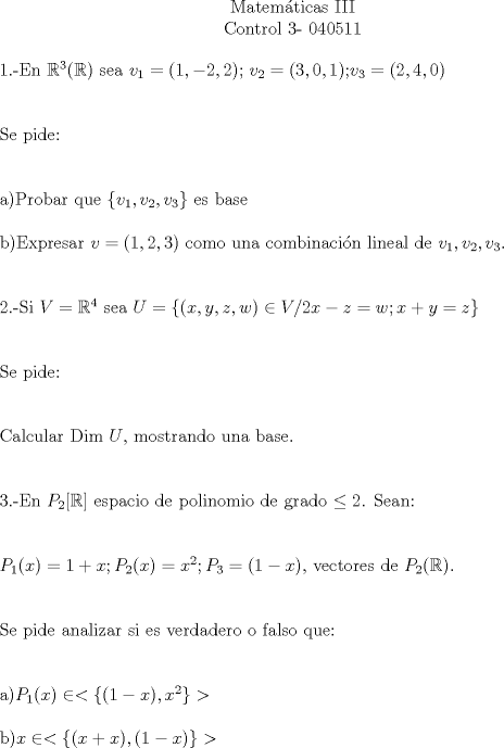 TEX: \begin{center}Matemticas III\\<br />Control 3- 040511\end{center}<br />1.-En $\mathbb{R}^3(\mathbb{R})$ sea $v_{1}=(1,-2,2)$; $v_{2}=(3,0,1)$;$v_{3}=(2,4,0)$\\[1cm]<br />Se pide:\\[1cm]<br />a)Probar que $\{v_{1},v_{2},v_{3}\}$ es base\\<br />\\<br />b)Expresar $v=(1,2,3)$ como una combinacin lineal de $v_{1},v_{2},v_{3}$.\\[1cm]<br />2.-Si $V=\mathbb{R}^4$ sea $U=\{ (x,y,z,w) \in V / 2x-z=w; x+y=z\}$\\[1cm]<br />Se pide:\\[1cm]<br />Calcular Dim $U$, mostrando una base.\\[1cm]<br />3.-En $P_{2}[\mathbb{R}]$ espacio de polinomio de grado $\leq 2$. Sean:\\[1 cm]<br />$P_{1}(x)=1+x;P_{2}(x)=x^2;P_{3}=(1-x)$, vectores de $P_{2}(\mathbb{R})$.\\[1cm]<br />Se pide analizar si es verdadero o falso que:\\[1cm]<br />a)$P_{1}(x) \in <\{(1-x),x^2\}>$\\<br />\\<br />b)$x \in <\{(x+x),(1-x)\}>$