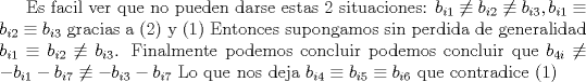 TEX: Es facil ver que no pueden darse estas 2 situaciones: $b_{i1}\not\equiv b_{i2}\not\equiv b_{i3} , b_{i1}\equiv b_{i2}\equiv b_{i3}$ gracias a (2) y (1) Entonces supongamos sin perdida de generalidad $b_{i1}\equiv b_{i2}\not\equiv b_{i3} $. Finalmente podemos concluir podemos concluir que $b_{4i}\not\equiv -b_{i1}-b_{i7}\not\equiv -b_{i3}-b_{i7}$ Lo que nos deja $b_{i4}\equiv b_{i5}\equiv b_{i6} $ que contradice (1)  