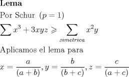 TEX: \[<br />\begin{gathered}<br />  {\mathbf{Lema}} \hfill \\<br />  {\text{Por Schur }}\left( {p = 1} \right) \hfill \\<br />  \sum {x^3 }  + 3xyz \geqslant \sum\limits_{simetrica} {x^2 y}  \hfill \\<br />  {\text{Aplicamos el lema para}} \hfill \\<br />  x = \frac{a}<br />{{\left( {a + b} \right)}},y = \frac{b}<br />{{\left( {b + c} \right)}},z = \frac{c}<br />{{\left( {a + c} \right)}} \hfill \\ <br />\end{gathered} <br />\]