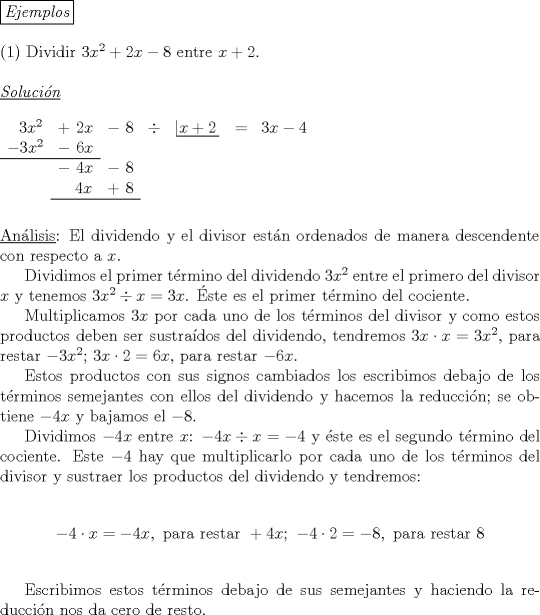 TEX: \noindent \boxed{\emph{Ejemplos}}\\<br /><br />\noindent (1) Dividir $3x^2+2x-8$ entre $x+2$.\\<br /><br />\noindent $\underline{\emph{Soluci\'on}}$\\<br /><br />\noindent $\begin{array}{ccccccccccccccc}\ \ 3x^2&+\ 2x&-\ 8&\div&\left| \!{\underline {\,<br />  {x+2} \,}} \right.&=&3x-4\\<br />-3x^2&-\ 6x&\\ \cline{0-1}<br />&-\ 4x&-\ 8&\\<br />&\ \ \ 4x&+\ 8&\\ \cline{2-3}<br />\end{array}$\\<br />\\<br />\\<br />\underline {An\'alisis}: El dividendo y el divisor est\'an ordenados de manera descendente con respecto a $x$.\\<br />\indent Dividimos el primer t\'ermino del dividendo $3x^2$ entre el primero del divisor $x$ y tenemos $3x^2 \div x=3x$. \'Este es el primer t\'ermino del cociente.\\<br />\indent Multiplicamos $3x$ por cada uno de los t\'erminos del divisor y como estos productos deben ser sustra\'idos del dividendo, tendremos $3x \cdot x=3x^2$, para restar $-3x^2$; $3x \cdot 2 = 6x$, para restar $-6x$.\\<br />\indent Estos productos con sus signos cambiados los escribimos debajo de los t\'erminos semejantes con ellos del dividendo y hacemos la reducci\'on; se obtiene $-4x$ y bajamos el $-8$.\\<br />\indent Dividimos $-4x$ entre $x$: $-4x \div x=-4$ y \'este es el segundo t\'ermino del cociente. Este $-4$ hay que multiplicarlo por cada uno de los t\'erminos del divisor y sustraer los productos del dividendo y tendremos:<br /><br />$$-4 \cdot x = -4x, \ \text {para restar} \ +4x; \ -4 \cdot 2=-8, \ \text {para restar} \ 8$$\\<br />\indent Escribimos estos t\'erminos debajo de sus semejantes y haciendo la reducci\'on nos da cero de resto.