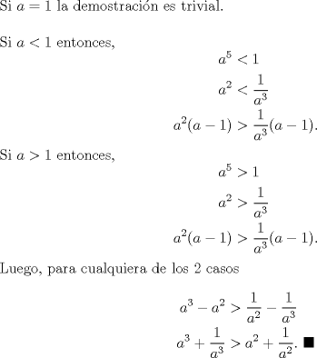 TEX: \noindent Si $a=1$ la demostracin es trivial.\\<br />\\<br />Si $a<1$ entonces, <br />\begin{equation*}\begin{aligned}<br />a^5&<1\\<br />a^2&<\frac{1}{a^3}\\<br />a^2(a-1)&>\frac{1}{a^3}(a-1).<br />\end{aligned}\end{equation*}<br />Si $a>1$ entonces, <br />\begin{equation*}\begin{aligned}<br />a^5&>1\\<br />a^2&>\frac{1}{a^3}\\<br />a^2(a-1)&>\frac{1}{a^3}(a-1).<br />\end{aligned}\end{equation*}<br />Luego, para cualquiera de los 2 casos<br />\begin{equation*}\begin{aligned}<br />a^3-a^2&>\frac{1}{a^2}-\frac{1}{a^3}\\<br />a^3+\frac{1}{a^3}&>a^2+\frac{1}{a^2}. \ \blacksquare<br />\end{aligned}\end{equation*}<br />