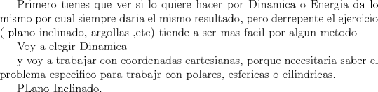 TEX: Primero tienes que ver si lo quiere hacer por Dinamica o Energia<br />da lo mismo por cual siempre daria el mismo resultado, pero derrepente el ejercicio ( plano inclinado, argollas ,etc) <br />tiende a ser mas facil por algun metodo<br /><br />Voy a elegir Dinamica<br /><br />y voy a trabajar con coordenadas cartesianas, porque necesitaria saber el problema especifico para trabajr con polares, esfericas o cilindricas.<br /><br />PLano Inclinado.