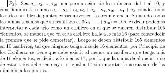 TEX: $\boxed{\mathcal{P}_3}$. Sea $a_1, a_2, ..., a_{10}$ una permutacin de los nmeros del 1 al 10, y consideremos las sumas $a_1+a_2+a_3,a_2+a_3+a_4, a_{10}+a_1+a_2$, siendo todos los tros posibles de puntos consecutivos en la circunferencia. Sumando todas las sumas tenemos que su resultado es $3(a_1+...+a_{10})=165$, es decir podemos interpretar a cada tro como un casillero en el que se quieren distribuir 165 elementos, de manera que en cada casillero halla a lo ms 16 (para contradecir la premisa que se pide demostrar). Luego se deben distribuir 165 elementos en 10 casilleros, tal que ninguno tenga ms de 16 elementos, por Principio de los Casilleros se tiene que debe existir al menos un casillero que tenga ms de 16 elementos, es decir, a lo menos 17, por lo que la suma de al menos uno de estos tros debe ser mayor o igual a 17 sin importar la asosiacin de los nmeros a los puntos.