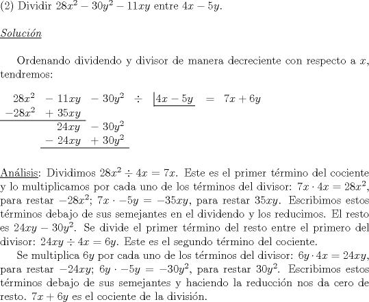 TEX: \noindent (2) Dividir $28x^2-30y^2-11xy$ entre $4x-5y$.\\<br /><br />\noindent $\underline{\emph{Soluci\'on}}$\\<br /><br />Ordenando dividendo y divisor de manera decreciente con respecto a $x$, tendremos:\\<br /><br />\noindent $\begin{array}{ccccccccccccccc}<br />\ \ 28x^2&-\ 11xy&-\ 30y^2&\div&\left| \!{\underline {\,<br />  {4x-5y} \,}} \right.&=&7x+6y&\\<br />-28x^2&+\ 35xy&\\ \cline{0-1}<br />&\ \ \ 24xy&-\ 30y^2&\\<br />&-\ 24xy&+\ 30y^2&\\ \cline{2-3}<br />\end{array}$\\<br />\\<br />\\<br />\underline {An\'alisis}: Dividimos $28x^2 \div 4x=7x$. Este es el primer t\'ermino del cociente y lo multiplicamos por cada uno de los t\'erminos del divisor: $7x \cdot 4x=28x^2$, para restar $-28x^2$; $7x \cdot -5y=-35xy$, para restar $35xy$. Escribimos estos t\'erminos debajo de sus semejantes en el dividendo y los reducimos. El resto es $24xy-30y^2$. Se divide el primer t\'ermino del resto entre el primero del divisor: $24xy \div 4x=6y$. Este es el segundo t\'ermino del cociente.\\<br />\indent Se multiplica $6y$ por cada uno de los t\'erminos del divisor: $6y \cdot 4x=24xy$, para restar $-24xy$; $6y \cdot -5y=-30y^2$, para restar $30y^2$. Escribimos estos t\'erminos debajo de sus semejantes y haciendo la reducci\'on nos da cero de resto. $7x+6y$ es el cociente de la divisi\'on.