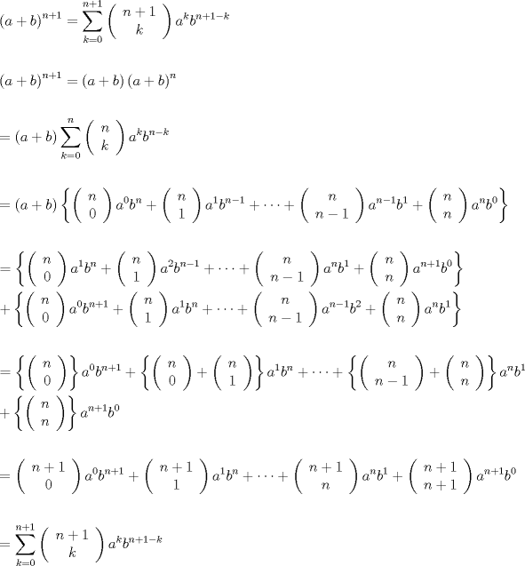 TEX: \[<br />\begin{gathered}<br />  \left( {a + b} \right)^{n + 1}  = \sum\limits_{k = 0}^{n + 1} {\left( {\begin{array}{*{20}c}<br />   {n + 1}  \\<br />   k  \\<br /><br /> \end{array} } \right)a^k b^{n + 1 - k} }  \hfill \\<br />   \hfill \\<br />  \left( {a + b} \right)^{n + 1}  = \left( {a + b} \right)\left( {a + b} \right)^n  \hfill \\<br />   \hfill \\<br />   = \left( {a + b} \right)\sum\limits_{k = 0}^n {\left( {\begin{array}{*{20}c}<br />   n  \\<br />   k  \\<br /><br /> \end{array} } \right)a^k b^{n - k} }  \hfill \\<br />   \hfill \\<br />   = \left( {a + b} \right)\left\{ {\left( {\begin{array}{*{20}c}<br />   n  \\<br />   0  \\<br /><br /> \end{array} } \right)a^0 b^n  + \left( {\begin{array}{*{20}c}<br />   n  \\<br />   1  \\<br /><br /> \end{array} } \right)a^1 b^{n - 1}  +  \cdots  + \left( {\begin{array}{*{20}c}<br />   n  \\<br />   {n - 1}  \\<br /><br /> \end{array} } \right)a^{n - 1} b^1  + \left( {\begin{array}{*{20}c}<br />   n  \\<br />   n  \\<br /><br /> \end{array} } \right)a^n b^0 } \right\} \hfill \\<br />   \hfill \\<br />   = \left\{ {\left( {\begin{array}{*{20}c}<br />   n  \\<br />   0  \\<br /><br /> \end{array} } \right)a^1 b^n  + \left( {\begin{array}{*{20}c}<br />   n  \\<br />   1  \\<br /><br /> \end{array} } \right)a^2 b^{n - 1}  +  \cdots  + \left( {\begin{array}{*{20}c}<br />   n  \\<br />   {n - 1}  \\<br /><br /> \end{array} } \right)a^n b^1  + \left( {\begin{array}{*{20}c}<br />   n  \\<br />   n  \\<br /><br /> \end{array} } \right)a^{n + 1} b^0 } \right\} \hfill \\<br />   + \left\{ {\left( {\begin{array}{*{20}c}<br />   n  \\<br />   0  \\<br /><br /> \end{array} } \right)a^0 b^{n + 1}  + \left( {\begin{array}{*{20}c}<br />   n  \\<br />   1  \\<br /><br /> \end{array} } \right)a^1 b^n  +  \cdots  + \left( {\begin{array}{*{20}c}<br />   n  \\<br />   {n - 1}  \\<br /><br /> \end{array} } \right)a^{n - 1} b^2  + \left( {\begin{array}{*{20}c}<br />   n  \\<br />   n  \\<br /><br /> \end{array} } \right)a^n b^1 } \right\} \hfill \\<br />   \hfill \\<br />   = \left\{ {\left( {\begin{array}{*{20}c}<br />   n  \\<br />   0  \\<br /><br /> \end{array} } \right)} \right\}a^0 b^{n + 1}  + \left\{ {\left( {\begin{array}{*{20}c}<br />   n  \\<br />   0  \\<br /><br /> \end{array} } \right) + \left( {\begin{array}{*{20}c}<br />   n  \\<br />   1  \\<br /><br /> \end{array} } \right)} \right\}a^1 b^n  +  \cdots  + \left\{ {\left( {\begin{array}{*{20}c}<br />   n  \\<br />   {n - 1}  \\<br /><br /> \end{array} } \right) + \left( {\begin{array}{*{20}c}<br />   n  \\<br />   n  \\<br /><br /> \end{array} } \right)} \right\}a^n b^1  \hfill \\<br />   + \left\{ {\left( {\begin{array}{*{20}c}<br />   n  \\<br />   n  \\<br /><br /> \end{array} } \right)} \right\}a^{n + 1} b^0  \hfill \\<br />   \hfill \\<br />   = \left( {\begin{array}{*{20}c}<br />   {n + 1}  \\<br />   0  \\<br /><br /> \end{array} } \right)a^0 b^{n + 1}  + \left( {\begin{array}{*{20}c}<br />   {n + 1}  \\<br />   1  \\<br /><br /> \end{array} } \right)a^1 b^n  +  \cdots  + \left( {\begin{array}{*{20}c}<br />   {n + 1}  \\<br />   n  \\<br /><br /> \end{array} } \right)a^n b^1  + \left( {\begin{array}{*{20}c}<br />   {n + 1}  \\<br />   {n + 1}  \\<br /><br /> \end{array} } \right)a^{n + 1} b^0  \hfill \\<br />   \hfill \\<br />   = \sum\limits_{k = 0}^{n + 1} {\left( {\begin{array}{*{20}c}<br />   {n + 1}  \\<br />   k  \\<br /><br /> \end{array} } \right)a^k b^{n + 1 - k} }  \hfill \\ <br />\end{gathered} <br />\]<br />