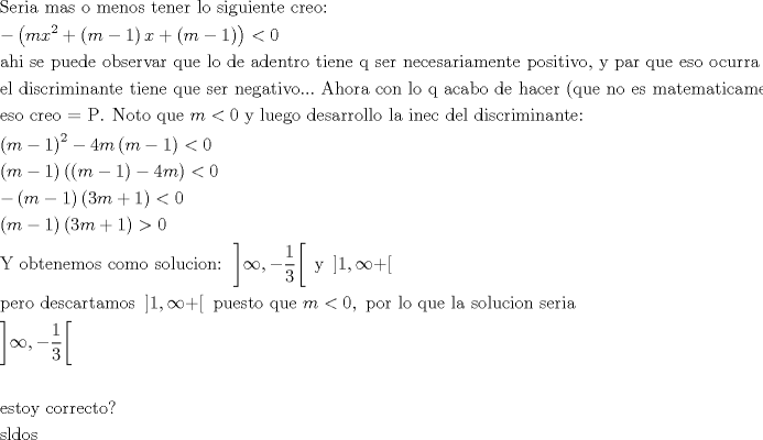 TEX: [<br />begin{gathered}<br />  {text{Seria mas o menos tener lo siguiente creo:}} hfill \<br />   - left( {mx^2  + left( {m - 1} right)x + left( {m - 1} right)} right) < 0 hfill \<br />  {text{ahi se puede observar que  lo de adentro tiene q ser necesariamente positivo}}{text{, y par que eso ocurra}} hfill \<br />  {text{el discriminante tiene que ser negativo}}...{text{ Ahora con lo q acabo de hacer (que no es matematicamente correcto)}} hfill \<br />  {text{eso creo  = P}}{text{. Noto que }}m < 0{text{ y luego desarrollo la inec del discriminante:}} hfill \<br />  left( {m - 1} right)^2  - 4mleft( {m - 1} right) < 0 hfill \<br />  left( {m - 1} right)left( {left( {m - 1} right) - 4m} right) < 0 hfill \<br />   - left( {m - 1} right)left( {3m + 1} right) < 0 hfill \<br />  left( {m - 1} right)left( {3m + 1} right) > 0 hfill \<br />  {text{Y obtenemos como solucion: }}left] {infty , - frac{1}<br />{3}} right[{text{ y  }}left] {1,infty  + } right[ hfill \<br />  {text{pero descartamos }}left] {1,infty  + } right[{text{ puesto que }}m < 0,{text{ por lo que la solucion seria}} hfill \<br />  left] {infty , - frac{1}<br />{3}} right[ hfill \<br />   hfill \<br />  {text{estoy correcto?}} hfill \<br />  {text{sldos}} hfill \ <br />end{gathered} <br />]<br />