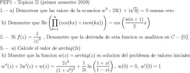 TEX: \[<br />\begin{gathered}<br />  {\text{PEP1  -  Topicos }}{\text{II (primer semestre 2009)}} \hfill \\<br />  1. - {\text{a) Demostrar que las raices de la ecuacion }}w^3 {\text{ - 23(1 + i}}\sqrt 3 {\text{) = 0 suman cero}} \hfill \\<br />  {\text{      b) Demuestre que Re}}\left( {\prod\limits_{k = 1}^n {\left( {\cos (kx) + isen(kx)} \right)} } \right) = \cos \left( {\frac{{n(n + 1)}}<br />{2}x} \right) \hfill \\<br />  2. - {\text{ Si }}f(z) = \frac{{\bar z}}<br />{{\left| z \right|^2 }}{\text{ }}{\text{. Demuestre que la derivada de esta funcion es analitica en }}C - \left\{ 0 \right\} \hfill \\<br />  3. - {\text{ a) Calcule el valor de }}arctag(2i) \hfill \\<br />  {\text{       b) Muestre que la funcion }}w(z) = arctag(z){\text{ es solucion del problema de valores iniciales }} \hfill \\<br />  {\text{           }}w''(z) + 2w'(z) + w(z) = \frac{{2z^3 }}<br />{{\left( {1 + z^2 } \right)^2 }} + \frac{1}<br />{{2i}}\ln \left( {\frac{{1 + zi}}<br />{{1 - zi}}} \right),{\text{  }}w(0) = 0,{\text{  }}w'(0) = 1 \hfill \\ <br />\end{gathered} <br />\]<br />