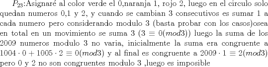 TEX: $P_{23}$:Asignar al color verde el 0,naranja 1, rojo 2, luego en el circulo solo quedan numeros 0,1 y 2, y cuando se cambian 3 consecutivos es sumar 1 a cada numero pero considerando modulo 3 (basta probar con los casos)osea en total en un movimiento se suma 3 ($3\equiv 0 (mod3)$) luego la suma de los 2009 numeros modulo 3 no varia, inicialmente la suma era congruente a $1004\cdot 0+1005\cdot 2\equiv 0 (mod3)$ y al final es congruente a $2009\cdot 1\equiv 2 (mod 3)$ pero 0 y 2 no son congruentes modulo 3 ,luego es imposible 