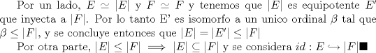 TEX: Por un lado, $E\simeq |E|$ y $F\simeq F$ y tenemos que  $|E|$ es equipotente $E'$ que inyecta a $|F|$. Por lo tanto E' es isomorfo  a un unico ordinal $\beta$ tal que $\beta\leq|F|$, y se concluye entonces que $|E|=|E'|\leq |F|$<br /><br />Por otra parte, $|E|\leq |F| \implies |E|\subseteq |F|$ y se considera $ id:E\hookrightarrow |F|\blacksquare$