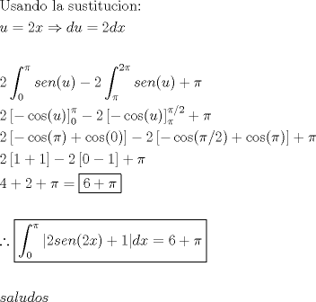 TEX: \[<br />\begin{gathered}<br />  {\text{Usando la sustitucion:}} \hfill \\<br />  u = 2x \Rightarrow du = 2dx \hfill \\<br />   \hfill \\<br />  2\int_0^\pi  {sen(u)}  - 2\int_\pi ^{2\pi } {sen(u)}  + \pi  \hfill \\<br />  2\left[ { - \cos (u)} \right]_0^\pi   - 2\left[ { - \cos (u)} \right]_\pi ^{\pi /2}  + \pi  \hfill \\<br />  2\left[ { - \cos (\pi ) + \cos (0)} \right] - 2\left[ { - \cos (\pi /2) + \cos (\pi )} \right] + \pi  \hfill \\<br />  2\left[ {1 + 1} \right] - 2\left[ {0 - 1} \right] + \pi  \hfill \\<br />  4 + 2 + \pi  = \boxed{6 + \pi } \hfill \\<br />   \hfill \\<br />  \therefore \boxed{\int_0^\pi  {\left| {2sen(2x) + 1} \right|} dx = 6 + \pi } \hfill \\<br />   \hfill \\<br />  saludos \hfill \\ <br />\end{gathered} <br />\]