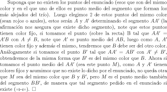 TEX: Suponga que no existen los puntos del enunciado (esos que son del mismo color y en el que uno de ellos es punto medio del segmento que forman los ms alejados del tro). Luego elegimos 2 de estos puntos del mismo color (sean rojos o azules), estos sern $A$ y $A'$ determinando el segmento $AA'$ (la afirmacin nos asegura que existe dicho segmento), note que estos puntos tienen color fijo, si tomamos el punto (sobre la recta) B tal que $AA'=A'B$ con $A\not =B$, note que $A'$ es punto medio del $AB$, luego como $A$, $A'$ tienen color fijo y adems el mismo, tendremos que $B$ debe ser del otro color. Anlogamente si tomamos el punto $B'$ tal que $AA'=AB'$ con $A' \not =B'$, obtendremos de la misma forma que $B'$ es del mismo color que $B$. Ahora si tomamos el punto medio del $AA'$ (sea este punto $M$), como $A$ y $A'$ tienen colores fijos y asumimos que no existe lo dicho por el enunciado, no queda otra que $M$ sea del mismo color que $B$ y $B'$, pero $M$ es el punto medio tambin del segmento $BB'$, de manera que tal segmento pedido en el enunciado si existe ($\Rightarrow \Leftarrow$). $\square$