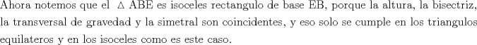 TEX: \[<br />\begin{gathered}<br />  {\text{Ahora notemos que el }}\vartriangle {\text{ABE es isoceles rectangulo de base EB}}{\text{, porque la altura}}{\text{, la bisectriz}}{\text{, }} \hfill \\<br />  {\text{la transversal de gravedad y la simetral son coincidentes}}{\text{, y eso solo se cumple en los triangulos }} \hfill \\<br />  {\text{equilateros y en los isoceles como es este caso}}{\text{. }} \hfill \\ <br />\end{gathered} <br />\]<br />