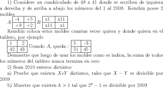 TEX: <br />1) Considere un cuadriculado de 49 x 41 donde se escriben de izquiera a derecha y de arriba a abajo los nmeros del 1 al 2009. Kenshin posee 2 moldes<br /><br /><br /><br /><br /><br /><br />$A$ \begin{tabular}{|l|r|c|}<br />\hline<br />-4 & +5 \\<br />\hline<br />+9 & +2 \\<br />\hline<br />\end{tabular} $B$ \begin{tabular}{|l|r|c|}<br />\hline<br />x1 & x11 \\<br />\hline<br />x11 & x1 \\<br />\hline<br />\end{tabular}<br /><br />Kenshin coloca estos moldes cuantas veces quiera y donde quiera en el tablero, por ejemplo<br /><br />\begin{tabular}{|l|r|c|}<br />\hline<br />1 & 2 \\<br />\hline<br />42 & 43 \\<br />\hline<br />\end{tabular} Usando $A$, queda :<br />\begin{tabular}{|l|r|c|}<br />\hline<br />5 & -3 \\<br />\hline<br />51 & 45 \\<br />\hline<br />\end{tabular}<br /><br />Demuestre que luego de usar los moldes como se indica, la suma de todos los nmeros del tablero nunca termina en cero<br /><br /><br />2) Sean $ 2010 $ enteros distintos<br /><br /><br /><br /><br /><br />a) Pruebe que existen $ X e Y $ distintos, tales que $ X - Y $ es divisible por $ 2009 $<br /><br /><br /><br /><br /><br />b) Muestre que existen $ k > 1 $ tal que  $ 2^k - 1 $ es divisible por $ 2009 $<br /><br /><br />