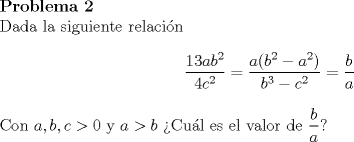 TEX: \noindent\textbf{Problema 2}\\<br />Dada la siguiente relacin<br />$$\dfrac{13ab^2}{4c^2}=\dfrac{a(b^2-a^2)}{b^3-c^2}=\dfrac{b}{a}$$<br />Con $a,b,c>0$ y $a>b$ Cul es el valor de $\dfrac{b}{a}$?<br />