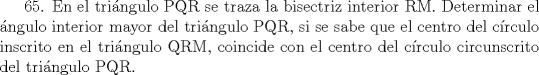 TEX: 65. En el tringulo PQR se traza la bisectriz interior RM. Determinar el ngulo interior mayor del tringulo PQR, si se sabe que el centro del crculo inscrito en el tringulo QRM, coincide con el centro del crculo circunscrito del tringulo PQR.  