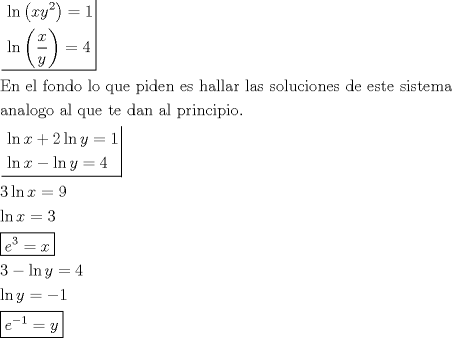 TEX: \[<br />\begin{gathered}<br />  \left. {\underline {\, <br /> \begin{gathered}<br />  \ln \left( {xy^2 } \right) = 1 \hfill \\<br />  \ln \left( {\frac{x}<br />{y}} \right) = 4 \hfill \\ <br />\end{gathered}  \,}}\! \right|  \hfill \\<br />  {\text{En el fondo lo que piden es hallar las soluciones de este sistema}} \hfill \\<br />  {\text{analogo al que te dan al principio}}{\text{.}} \hfill \\<br />  \left. {\underline {\, <br /> \begin{gathered}<br />  \ln x + 2\ln y = 1 \hfill \\<br />  \ln x - \ln y = 4 \hfill \\ <br />\end{gathered}  \,}}\! \right|  \hfill \\<br />  3\ln x = 9 \hfill \\<br />  \ln x = 3 \hfill \\<br />  \boxed{e^3  = x} \hfill \\<br />  3 - \ln y = 4 \hfill \\<br />  \ln y =  - 1 \hfill \\<br />  \boxed{e^{ - 1}  = y} \hfill \\ <br />\end{gathered} <br />\]