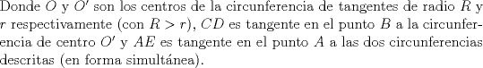 TEX: \noindent Donde $O$ y $O'$ son los centros de la circunferencia de tangentes de radio $R$ y $r$ respectivamente (con $R>r$), $CD$ es tangente en el punto $B$ a la circunferencia de centro $O'$ y $AE$ es tangente en el punto $A$ a las dos circunferencias descritas (en forma simultnea).