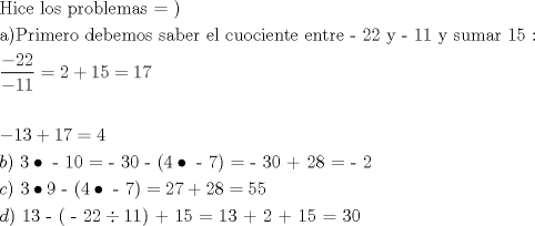 TEX: \[<br />\begin{gathered}<br />  {\text{Hice los problemas  = )}} \hfill \\<br />  {\text{a)Primero debemos saber el cuociente entre  - 22 y  - 11 y sumar 15 :}} \hfill \\<br />  \frac{{ - 22}}<br />{{ - 11}} = 2 + 15 = 17 \hfill \\<br />   \hfill \\<br />   - 13 + 17 = 4 \hfill \\<br />  b){\text{ 3}} \bullet {\text{ - 10 =  - 30 - (4}} \bullet {\text{ - 7) =  - 30 + 28 =  - 2}} \hfill \\<br />  c){\text{ 3}} \bullet {\text{9 - (4}} \bullet {\text{ - 7)}} = 27 + 28 = 55 \hfill \\<br />  d){\text{ 13 - ( - 22}} \div {\text{11) + 15 = 13 + 2 + 15 = 30}} \hfill \\ <br />\end{gathered} <br />\]<br />