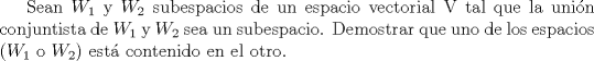 TEX: Sean $W_1$ y $W_2$ subespacios de un espacio vectorial V tal que la unin conjuntista de  $W_1$ y $W_2$ sea un subespacio. Demostrar que uno de los espacios ($W_1$ o $W_2$) est contenido en el otro.