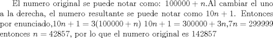 TEX: El numero original se puede notar como: $100000+n$.Al cambiar el uno a la derecha, el numero resultante se puede notar como $10n+1$. Entonces  por enunciado,$10n+1=3(100000+n)$ $10n+1=300000+3n$,$7n=299999$ entonces $n=42857$, por lo que el numero original es $142857$