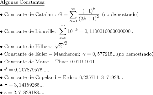 TEX: \[<br />\begin{gathered}<br />  \underline {{\text{Algunas Constantes}}} {\text{:}} \hfill \\<br />   \bullet {\text{ Constante de Catalan : }}G = \sum\limits_{K = 1}^\infty  {\frac{{\left( { - 1} \right)^k }}<br />{{\left( {2k + 1} \right)^2 }}} {\text{ }}\left( {{\text{no demostrado}}} \right) \hfill \\<br />   \bullet {\text{ Constante de Liouville: }}\sum\limits_{k = 0}^\infty  {10^{ - k} }  = 0,1100010000000000.. \hfill \\<br />   \bullet {\text{ Constante de Hilbert: }}\sqrt 2 ^{\sqrt 2 }  \hfill \\<br />   \bullet {\text{ Constante de Euler}} - {\text{Mascheroni: }}\gamma  = 0,577215...({\text{no demostrado)}} \hfill \\<br />   \bullet {\text{ Constante de Morse}} - {\text{Thue: 0}}{\text{,01101001}}... \hfill \\<br />   \bullet {\text{ }}i^i  = 0,207879576..... \hfill \\<br />   \bullet {\text{ Constante de Copeland}} - {\text{Erdos: 0}}{\text{,23571113171923}}... \hfill \\<br />   \bullet {\text{ }}\pi  = 3,14159265... \hfill \\<br />   \bullet {\text{ }}e = 2,71828183.... \hfill \\ <br />\end{gathered} <br />\]