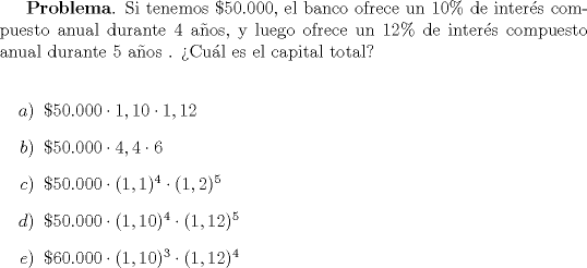 TEX: \textbf{Problema}. Si tenemos $\$50.000$, el banco ofrece un $10\%$ de inter\'es compuesto anual durante 4 a\~nos, y luego ofrece un $12\%$ de inter\'es compuesto anual durante 5 a\~nos . >Cu\'al es el capital total?\\<br />\begin{itemize}<br />\item[$a)$] $\$50.000 \cdot 1,10 \cdot 1,12$<br />\item[$b)$] $\$50.000 \cdot 4,4 \cdot 6$<br />\item[$c)$] $\$50.000 \cdot (1,1)^4 \cdot (1,2)^5$<br />\item[$d)$] $\$50.000 \cdot (1,10)^4 \cdot (1,12)^5$<br />\item[$e)$] $\$60.000 \cdot (1,10)^3 \cdot (1,12)^4$<br />\end{itemize}