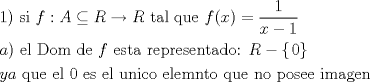 TEX: \[<br />\begin{gathered}<br />  1){\text{ si }}f:A \subseteq R \to R{\text{ tal que }}f(x) = \frac{1}<br />{{x - 1}} \hfill \\<br />  a){\text{ el Dom de }}f{\text{ esta representado: }}R - \left\{ {\left. 0 \right\}} \right. \hfill \\<br />  ya{\text{ que el 0 es el unico elemnto que no posee imagen}} \hfill \\ <br />\end{gathered} <br />\]<br />