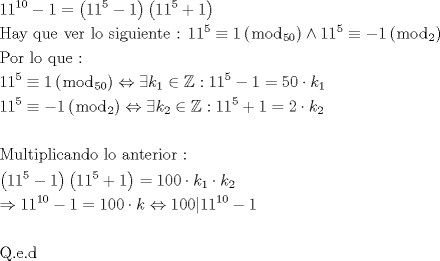 TEX: \[<br />\begin{gathered}<br />  11^{10}  - 1 = \left( {11^5  - 1} \right)\left( {11^5  + 1} \right) \hfill \\<br />  {\text{Hay que ver lo siguiente : }}11^5  \equiv 1\left( {\bmod _{50} } \right) \wedge 11^5  \equiv  - 1\left( {\bmod _2 } \right) \hfill \\<br />  {\text{Por lo que :}} \hfill \\<br />  11^5  \equiv 1\left( {\bmod _{50} } \right) \Leftrightarrow \exists k_1  \in \mathbb{Z}:11^5  - 1 = 50 \cdot k_1  \hfill \\<br />  11^5  \equiv  - 1\left( {\bmod _2 } \right) \Leftrightarrow \exists k_2  \in \mathbb{Z}:11^5  + 1 = 2 \cdot k_2  \hfill \\<br />   \hfill \\<br />  {\text{Multiplicando lo anterior :}} \hfill \\<br />  \left( {11^5  - 1} \right)\left( {11^5  + 1} \right) = 100 \cdot k_1  \cdot k_2  \hfill \\<br />   \Rightarrow 11^{10}  - 1 = 100 \cdot k \Leftrightarrow 100|11^{10}  - 1 \hfill \\<br />   \hfill \\<br />  {\text{Q}}{\text{.e}}{\text{.d}} \hfill \\ <br />\end{gathered} <br />\]